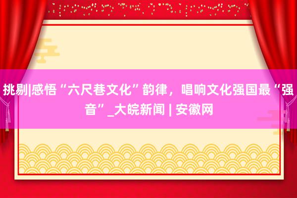 挑剔|感悟“六尺巷文化”韵律，唱响文化强国最“强音”_大皖新闻 | 安徽网