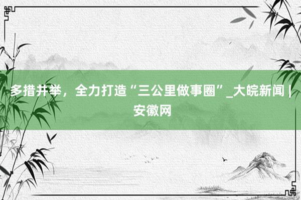 多措并举，全力打造“三公里做事圈”_大皖新闻 | 安徽网